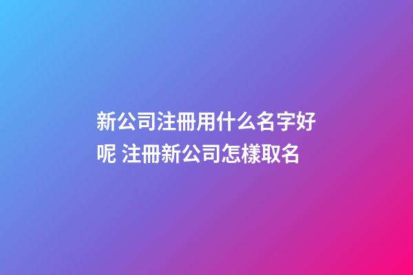 新公司注冊用什么名字好呢 注冊新公司怎樣取名